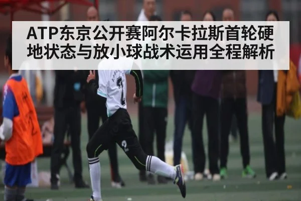 ATP东京公开赛阿尔卡拉斯首轮硬地状态与放小球战术运用全程解析