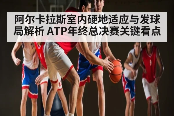 阿尔卡拉斯室内硬地适应与发球局解析 ATP年终总决赛关键看点